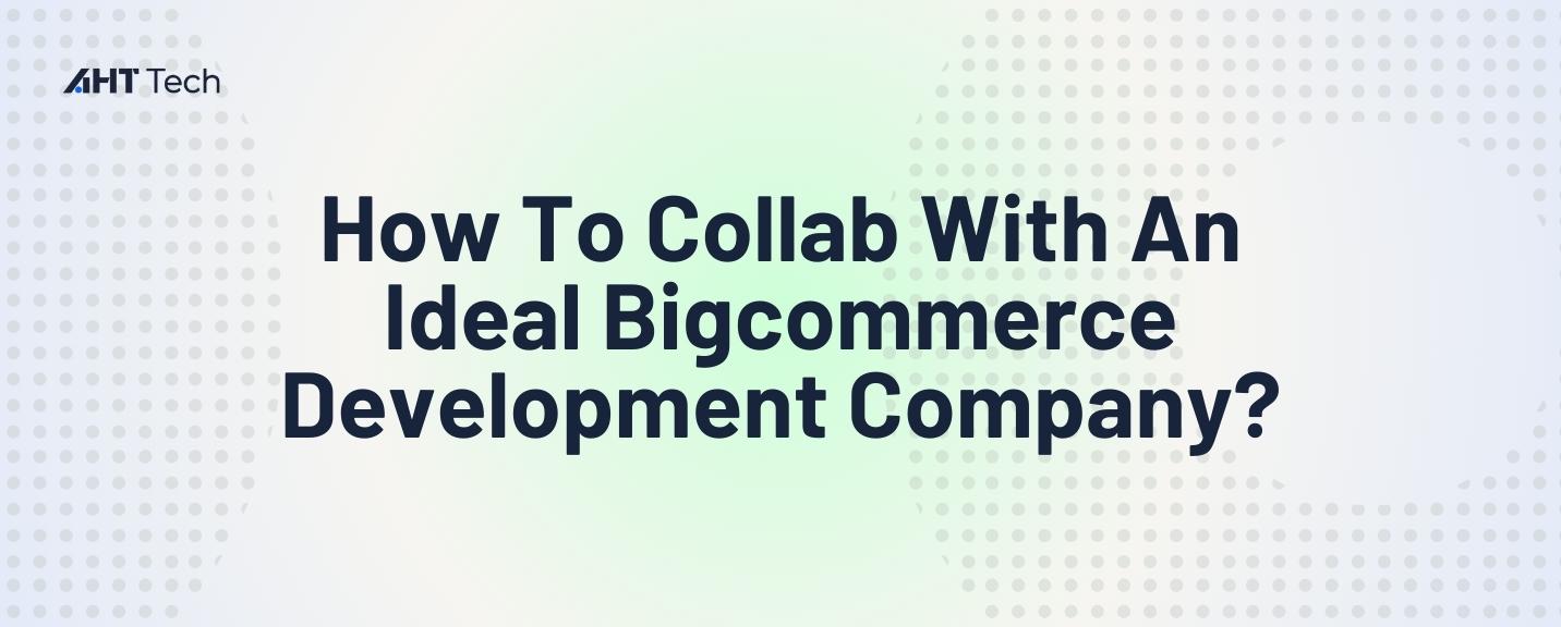 How To Collab With An Ideal Bigcommerce Development Company?